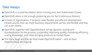 © OPITZ CONSULTING 2019
Information Classification::
PublicOpenDevStack: Scaling DevOps in the Enterprise
Take Aways
 OpenShift is a solid foundation when running your own Kubernetes Cluster
 OpenShift alone is not enough preparing you for fast Continuous Delivery
 In times of digitalization, IT projects need flexible and efficient development
infrastructures that can meet business requirements ad hoc and flexible and that
can scale cleanly.
 OpenShift, together with OpenDevStack, brings dynamic scaling and
standardization to the process, sustainably improving quality, increasing efficiency,
scaling knowledge, and helps bringing products to market faster.
 The many bugs and ERs we filed made OpenShift better – and so does
OpenDevStack we hope ☺
 