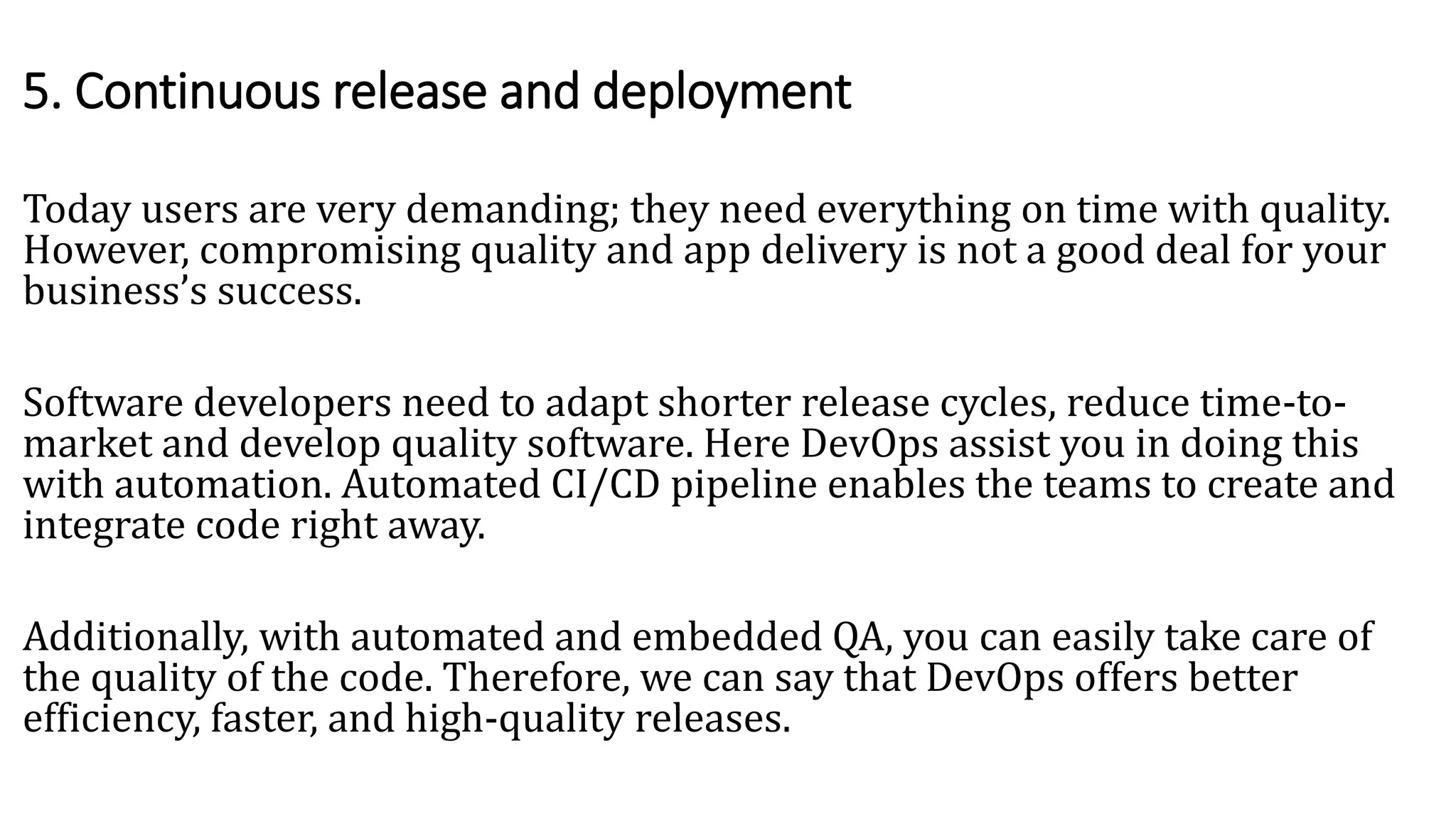 Today users are very demanding; they need everything on time with quality.
However, compromising quality and app delivery is not a good deal for your
business’s success.
Software developers need to adapt shorter release cycles, reduce time-to-
market and develop quality software. Here DevOps assist you in doing this
with automation. Automated CI/CD pipeline enables the teams to create and
integrate code right away.
Additionally, with automated and embedded QA, you can easily take care of
the quality of the code. Therefore, we can say that DevOps offers better
efficiency, faster, and high-quality releases.
5. Continuous release and deployment
 