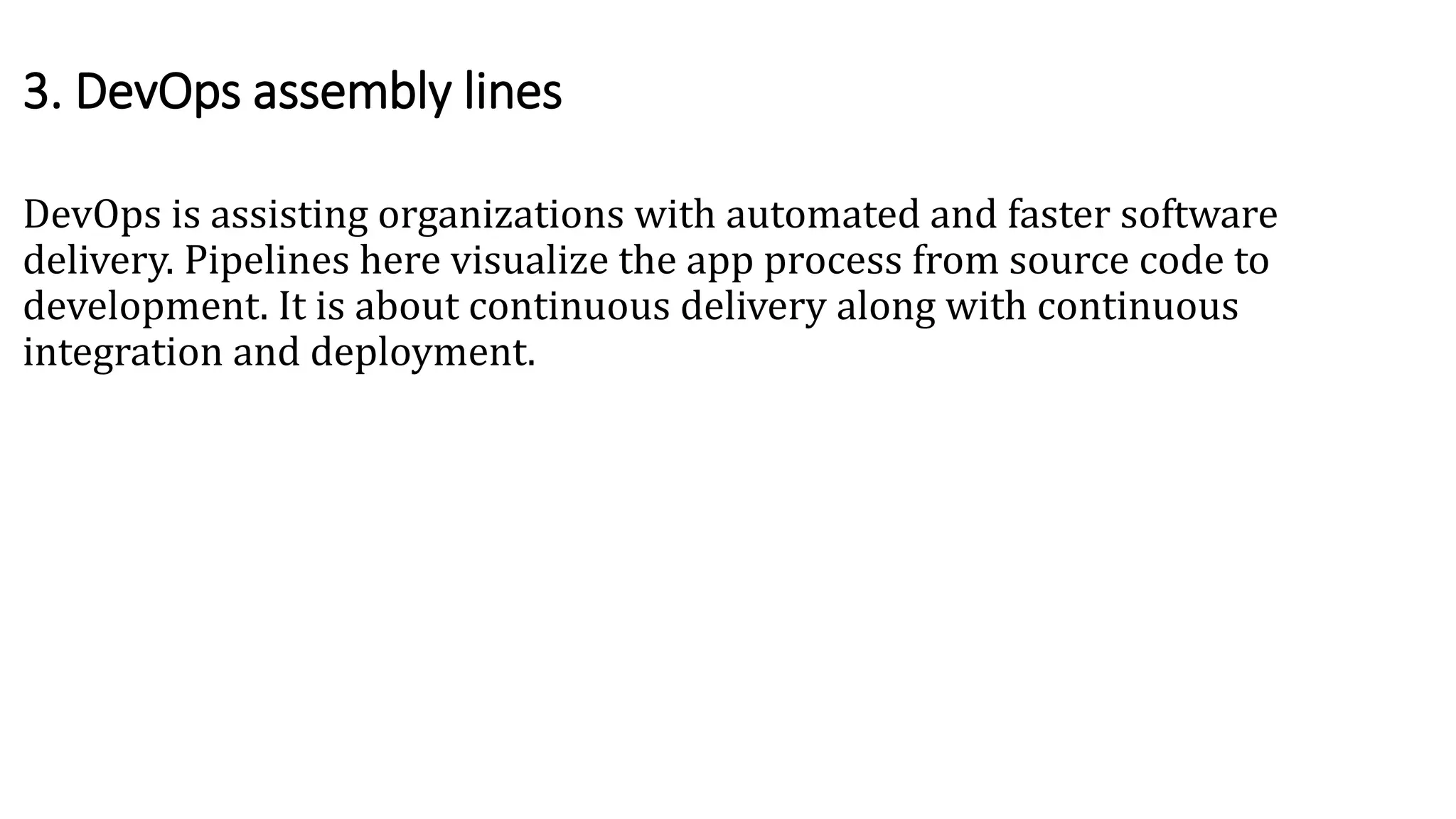DevOps is assisting organizations with automated and faster software
delivery. Pipelines here visualize the app process from source code to
development. It is about continuous delivery along with continuous
integration and deployment.
3. DevOps assembly lines
 