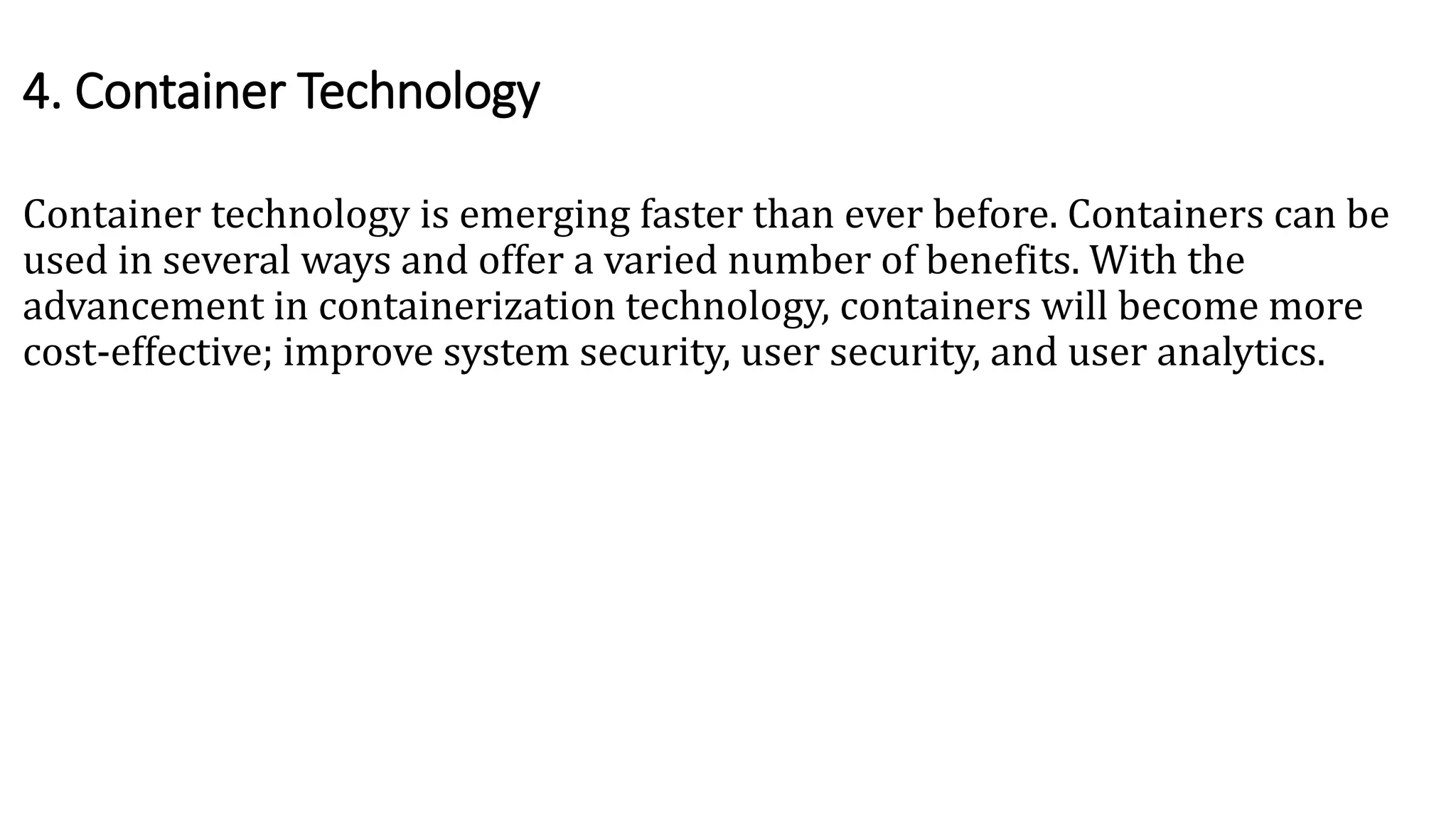 Container technology is emerging faster than ever before. Containers can be
used in several ways and offer a varied number of benefits. With the
advancement in containerization technology, containers will become more
cost-effective; improve system security, user security, and user analytics.
4. Container Technology
 