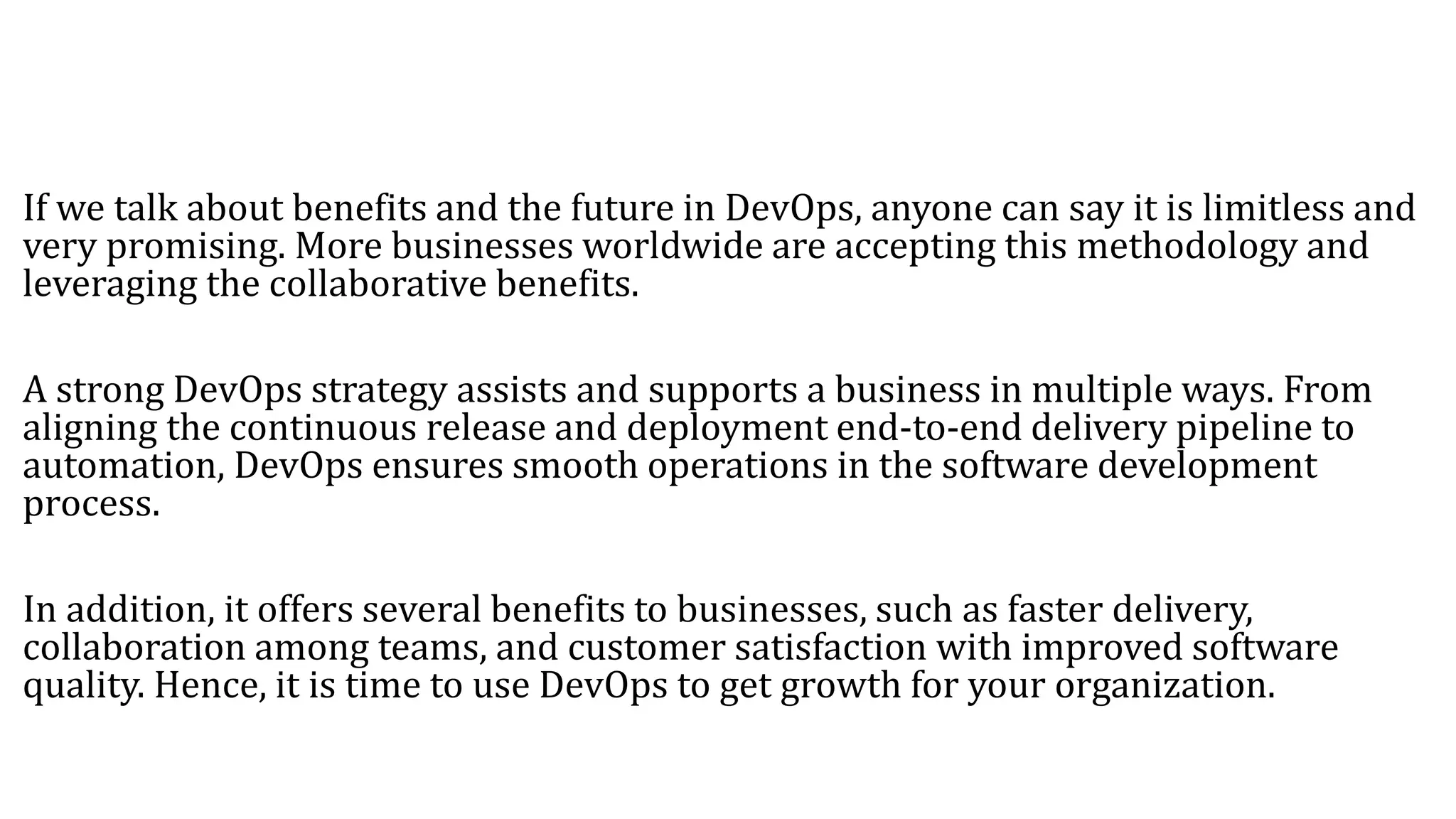 If we talk about benefits and the future in DevOps, anyone can say it is limitless and
very promising. More businesses worldwide are accepting this methodology and
leveraging the collaborative benefits.
A strong DevOps strategy assists and supports a business in multiple ways. From
aligning the continuous release and deployment end-to-end delivery pipeline to
automation, DevOps ensures smooth operations in the software development
process.
In addition, it offers several benefits to businesses, such as faster delivery,
collaboration among teams, and customer satisfaction with improved software
quality. Hence, it is time to use DevOps to get growth for your organization.
 