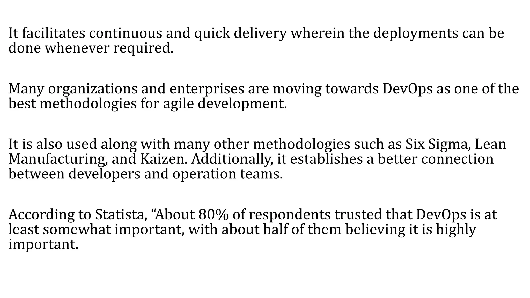 It facilitates continuous and quick delivery wherein the deployments can be
done whenever required.
Many organizations and enterprises are moving towards DevOps as one of the
best methodologies for agile development.
It is also used along with many other methodologies such as Six Sigma, Lean
Manufacturing, and Kaizen. Additionally, it establishes a better connection
between developers and operation teams.
According to Statista, “About 80% of respondents trusted that DevOps is at
least somewhat important, with about half of them believing it is highly
important.
 