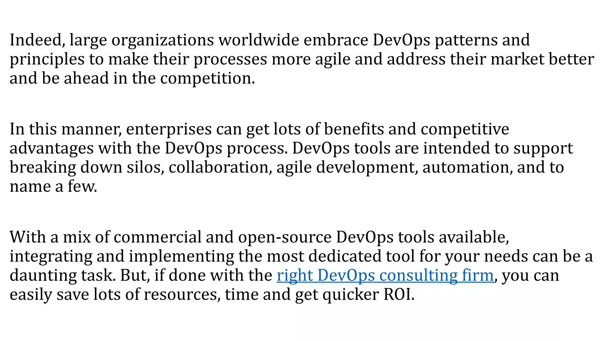 Indeed, large organizations worldwide embrace DevOps patterns and
principles to make their processes more agile and address their market better
and be ahead in the competition.
In this manner, enterprises can get lots of benefits and competitive
advantages with the DevOps process. DevOps tools are intended to support
breaking down silos, collaboration, agile development, automation, and to
name a few.
With a mix of commercial and open-source DevOps tools available,
integrating and implementing the most dedicated tool for your needs can be a
daunting task. But, if done with the right DevOps consulting firm, you can
easily save lots of resources, time and get quicker ROI.
 