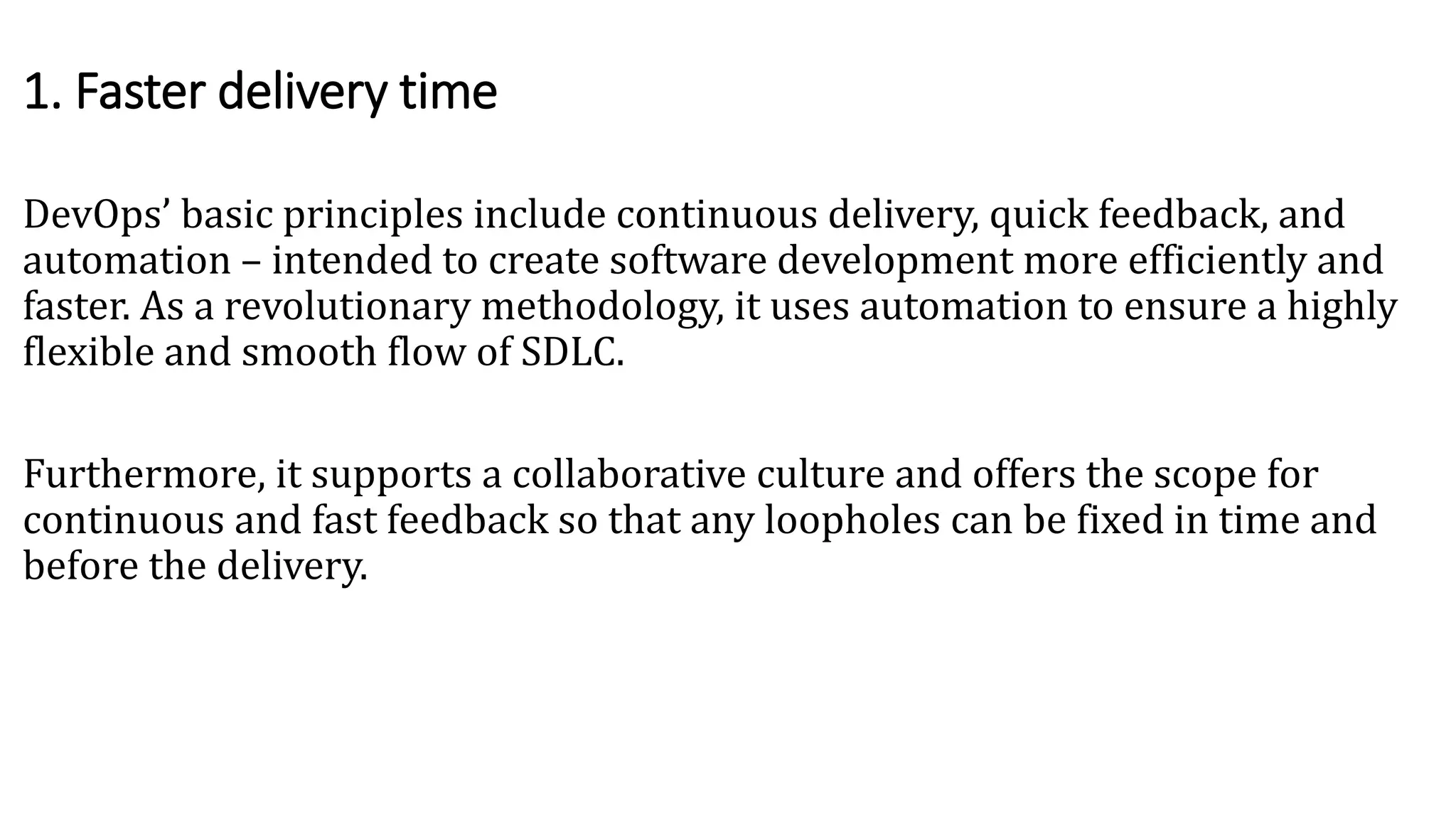DevOps’ basic principles include continuous delivery, quick feedback, and
automation – intended to create software development more efficiently and
faster. As a revolutionary methodology, it uses automation to ensure a highly
flexible and smooth flow of SDLC.
Furthermore, it supports a collaborative culture and offers the scope for
continuous and fast feedback so that any loopholes can be fixed in time and
before the delivery.
1. Faster delivery time
 