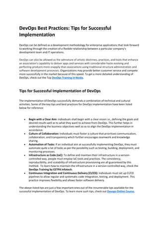DevOps Best Practices: Tips for Successful
Implementation
DevOps can be defined as a development methodology for enterprise applications that look forward
to working through the creation of a flexible relationship between a particular company’s
development team and IT operations.
DevOps can also be allowed as the admixture of artistic doctrines, practices, and tools that enhance
an association's capability to deliver apps and services with considerable haste evolving and
perfecting products more snappily than associations using traditional structure administration and
software development processes. Organizations may provide better customer service and compete
more successfully in the market because of this speed. To get a more detailed understanding of
DevOps, check out the Top DevOps Training in Noida.
Tips for Successful Implementation of DevOps
The implementation of DevOps successfully demands a combination of technical and cultural
activities. Some of the key tips and best practices for DevOps implementation have been listed
below for reference:
• Begin with a Clear Aim: Individuals shall begin with a clear vision i.e., defining the goals and
desired results well as to what they want to achieve from DevOps. This further helps in
understanding the business objectives well so as to align the DevOps implementation in
accordance.
• Culture of Collaboration: Individuals must foster a culture that prioritizes communication,
collaboration, and transparency which further encourages teamwork and knowledge
sharing.
• Automation of Tasks: If an individual aim at successfully implementing DevOps, they must
automate quite a lot of tasks as per the possibility such as testing, building, deployment, and
monitoring processes.
• Infrastructure as Code (IaC): To define and maintain their infrastructure in a version-
controlled way, people must employ IaC tools and practices. The consistency,
reproducibility, and scalability of infrastructure provisioning are all guaranteed by this
method. To learn how to maintain the infrastructure in a version-controlled way, check the
DevOps Training by CETPA Infotech.
• Continuous Integration and Continuous Delivery (CI/CD): Individuals must set up CI/CD
pipelines to allow regular and systematic code integration, testing, and deployment. This
practice improves flexibility and allows faster software delivery.
The above-listed tips are just a few important ones out of the innumerable tips available for the
successful implementation of DevOps. To learn more such tips, check out Devops Online Course.
 