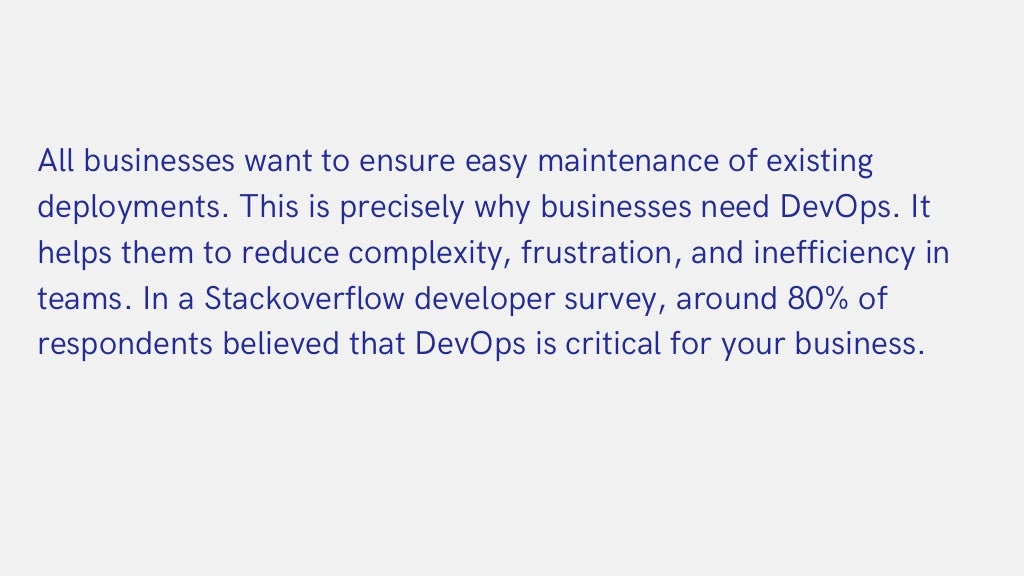 All businesses want to ensure easy maintenance of existing

deployments. This is precisely why businesses need DevOps. It

helps them to reduce complexity, frustration, and inefficiency in

teams. In a Stackoverflow developer survey, around 80% of

respondents believed that DevOps is critical for your business.
 