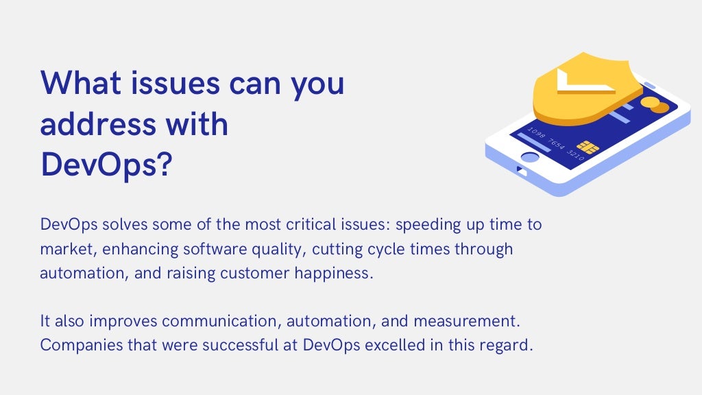 DevOps solves some of the most critical issues: speeding up time to

market, enhancing software quality, cutting cycle times through

automation, and raising customer happiness.
It also improves communication, automation, and measurement.

Companies that were successful at DevOps excelled in this regard.
What issues can you

address with
DevOps?
 