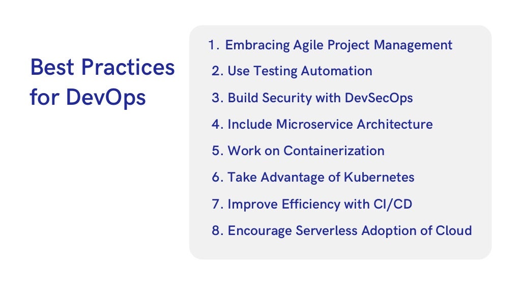 Best Practices

for DevOps
Embracing Agile Project Management
1.
2. Use Testing Automation
3. Build Security with DevSecOps
4. Include Microservice Architecture
5. Work on Containerization
6. Take Advantage of Kubernetes
7. Improve Efficiency with CI/CD
8. Encourage Serverless Adoption of Cloud
 
