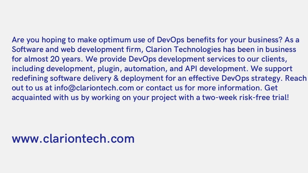 Are you hoping to make optimum use of DevOps benefits for your business? As a

Software and web development firm, Clarion Technologies has been in business

for almost 20 years. We provide DevOps development services to our clients,

including development, plugin, automation, and API development. We support

redefining software delivery & deployment for an effective DevOps strategy. Reach

out to us at info@clariontech.com or contact us for more information. Get

acquainted with us by working on your project with a two-week risk-free trial!
www.clariontech.com
 