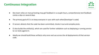 Copyrights ©2019 Walking Tree
Continuous Integration
● Dev team relies on manual testing may get feedback in a couple hours, comprehensive test feedback
comes a day–or several days
● The primary goal of CI is to keep everyone in sync with each other(Developer’s code)
● CI servers detects that the code has been committed, checks it out and compiles,tests.
● CI also builds the artifact(s), which are used for further validation such as deploying a running service
to run tests against it.
● Ideally we should build these artifacts only once and use across the all deployments of that version
code.
 