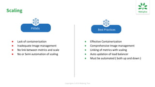 Copyrights ©2019 Walking Tree
Scaling
● Lack of containerization
● Inadequate Image management
● No link between metrics and scale
● No or Semi automation of scaling
● Effective Containerization
● Comprehensive Image management
● Linking of metrics with scaling
● Auto updation of load balancer
● Must be automated ( both up and down )
Best PracticesPitfalls
 