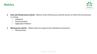 Copyrights ©2019 Walking Tree
Metrics
● Host and Infrastructure metrics - Metrics of the infrastructure and the servers on which the microservice
is running
○ Hardware
○ Communication
○ Application Platform
● Microservice metrics - Metrics that are unique to the individual microservice
○ Microservices
 