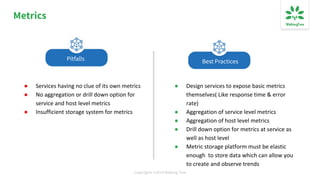 Copyrights ©2019 Walking Tree
Metrics
● Services having no clue of its own metrics
● No aggregation or drill down option for
service and host level metrics
● Insufficient storage system for metrics
● Design services to expose basic metrics
themselves( Like response time & error
rate)
● Aggregation of service level metrics
● Aggregation of host level metrics
● Drill down option for metrics at service as
well as host level
● Metric storage platform must be elastic
enough to store data which can allow you
to create and observe trends
Best PracticesPitfalls
 