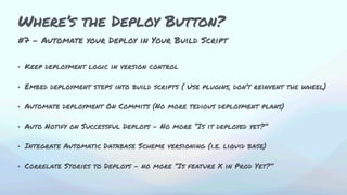 #7 - Automate your Deploy in Your Build Script
• Keep deployment logic in version control
• Embed deployment steps into build scripts ( Use plugins, don’t reinvent the wheel)
• Automate deployment On Commits (No more tedious deployment plans)
• Auto Notify on Successful Deploys - No more “Is it deployed yet?”
• Integrate Automatic Database Scheme versioning (i.e. liquid base)
• Correlate Stories to Deploys - no more “Is feature X in Prod Yet?”
Where’s the Deploy Button?
 