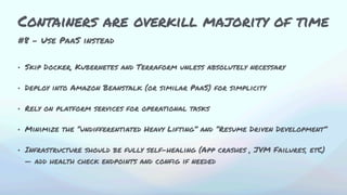 #8 - Use PaaS instead
• Skip Docker, Kubernetes and Terraform unless absolutely necessary
• Deploy into Amazon Beanstalk (or similar PaaS) for simplicity
• Rely on platform services for operational tasks
• Minimize the “undifferentiated Heavy Lifting” and “Resume Driven Development”
• Infrastructure should be fully self-healing (App crashes , JVM Failures, etC)
— add health check endpoints and config if needed
Containers are overkill majority of time
 