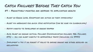 #9 - Proactively monitor and respond to application health
• Alert on Error Level Exceptions and action on them immediately
• Alert via webhooks for quick issue notification (can be done via Logback.xml)
• Notify directly to Developers as errors Happen
• Also Alert on known critical Failures (Communication failures, SQL Failures,
ETC) — you can alert directly to responsible teams (including via SMS!!)
• Implement a 'fix it or forget it' policy to ensure errors are either resolved or
reclassified
Catch Failures Before They Catch You
 
