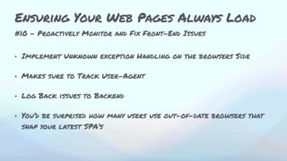 • Implement Unknown exception Handling on the browsers Side
• Makes sure to Track User-Agent
• Log Back issues to Backend
• You’d be surprised how many users use out-of-date browsers that
snap your latest SPA’s
#10 - Proactively Monitor and Fix Front-End Issues
Ensuring Your Web Pages Always Load
 
