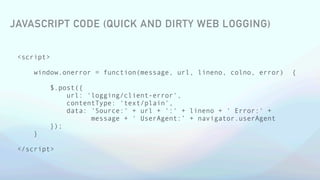 <script>
window.onerror = function(message, url, lineno, colno, error) {
$.post({
url: 'logging/client-error',
contentType: 'text/plain',
data: 'Source:' + url + ':' + lineno + ' Error:' +
message + ' UserAgent:’ + navigator.userAgent
});
}
</script>
JAVASCRIPT CODE (QUICK AND DIRTY WEB LOGGING)
 