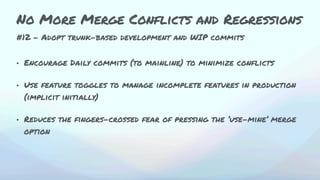 #12 - Adopt trunk-based development and WIP commits
• Encourage Daily commits (to mainline) to minimize conflicts
• Use feature toggles to manage incomplete features in production
(implicit initially)
• Reduces the fingers-crossed fear of pressing the ‘use-mine’ merge
option
No More Merge Conflicts and Regressions
 