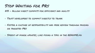 #13 - Allow direct commits for efficiency and agility
• Trust developers to commit directly to trunk
• Foster a culture of responsibility and peer review through pairing
or targeted PRs
• Speeds up minor updates, like fixing a typo in the README.md
Stop Waiting for PRs
 