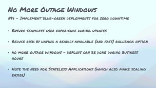 #14 - Implement blue-green deployments for zero downtime
• Ensure seamless user experience during updates
• Reduce risk by having a readily available (and fast) rollback option
• no more outage windows - deploys can be done during business
hours
• Note the need for Stateless Applications (which also make scaling
easier)
No More Outage Windows
 