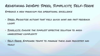 Embrace a new paradigm for operational excellence
• Speed: Prioritize actions that yield quick wins and fast feedback
loops
• Simplicity: Choose the simplest effective solution to avoid
unnecessary complexity
• Self-Serve: Empower teams to manage their own processes and
tools
Redefining DevOps: Speed, Simplicity, Self-Serve
 