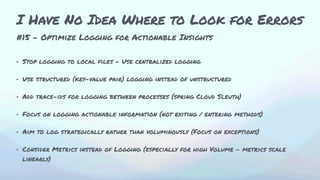 #15 - Optimize Logging for Actionable Insights
• Stop logging to local files – Use centralized logging
• Use structured (key-value pair) logging instead of unstructured
• Add trace-ids for logging between processes (spring Cloud Sleuth)
• Focus on logging actionable information (not exiting / entering methods)
• Aim to log strategically rather than voluminously (Focus on exceptions)
• Consider Metrics instead of Logging (especially for high Volume - metrics scale
linearly)
I Have No Idea Where to Look for Errors
 