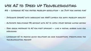 #16 - Leverage AI for faster problem resolution - or Just for having fun!
• Integrate OpenAI with webhooks and AWS Lambda for rapid problem analysis
• Automate preliminary PR reviews with AI to catch issues before human review
• Send error messages to AI for first opinions — like a virtual rubber duck for
debugging
• Leverages AI to provide quick solutions or code suggestions, streamlining the
troubleshooting process
Use AI to Speed Up Troubleshooting
 