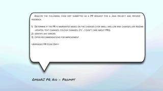 ANALYZE THE FOLLOWING CODE DIFF SUBMITTED AS A PR REQUEST FOR A JAVA PROJECT AND PROVIDE
FEEDBACK.
1) DETERMINE IF THE PR IS WARRANTED BASED ON THE CHANGES ( FOR SMALL AND LOW RISK CHANGES LIKE README
UPDATES, TEXT CHANGES, COLOUR CHANGES, ETC .. I DON’T CARE ABOUT PRS).
2) IDENTIFY ANY ERRORS
3) OFFER RECOMMENDATIONS FOR IMPROVEMENT.
<APPENDED PR CODE DIFF>
OpenAI PR Aid - Prompt
 
