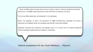 GIVEN AN SQL ERROR CAUSING APPLICATION OUTAGES, CREATE A PASSIVE-AGGRESSIVE MESSAGE
DIRECTED AT THE DBA TEAM, REQUESTING THEIR ATTENTION TO RESOLVE THE ISSUE.
THE ACTUAL SQL ERROR WILL BE APPENDED TO THIS MESSAGE.
CRAFT THE MESSAGE TO IMPLY THE NECESSITY OF DBA INTERVENTION, ASSUMING THE ISSUE IS
IDENTIFIED AS STEMMING FROM THE DATABASE SIDE RATHER THAN DEVELOPMENT.
HOWEVER, PROCEED WITH CREATING THE MESSAGE ONLY IF IT'S CLEAR THAT THE ERROR ORIGINATES
FROM A DATABASE ADMINISTRATION OVERSIGHT OR MISTAKE.
Passive aggressive Fix you stuff Message - Prompt
 