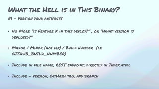 #1 - Version your artifacts
• No More “is Feature X in this deploy?” , or “What version is
deployed?”
• Major / Minor (hot fix) / Build Number (i.e
GITHUB_BUILD_NUMBER)
• Include in file name, REST endpoint, directly in Index.html
• Include - version, GitHash tag, and branch
What the Hell is in This Binary?
 