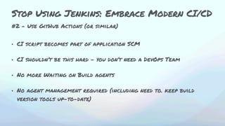 #2 - Use GitHub Actions (or similar)
• CI script becomes part of application SCM
• CI shouldn’t be this hard - you don’t need a DevOps Team
• No more Waiting on Build agents
• No agent management required (including need to. keep build
version tools up-to-date)
Stop Using Jenkins: Embrace Modern CI/CD
 