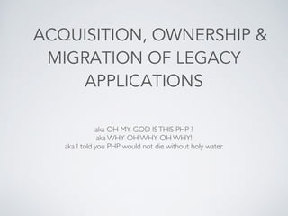 ACQUISITION, OWNERSHIP &
MIGRATION OF LEGACY
APPLICATIONS
aka OH MY GOD ISTHIS PHP ?	

aka WHY OH WHY OH WHY!	

aka I told you PHP would not die without holy water.
 