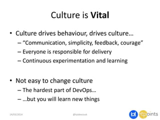 Culture is Vital
• Culture drives behaviour, drives culture…
– “Communication, simplicity, feedback, courage”
– Everyone is responsible for delivery
– Continuous experimentation and learning
• Not easy to change culture
– The hardest part of DevOps…
– …but you will learn new things
14/03/2014 @taidevcouk
 