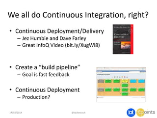We all do Continuous Integration, right?
• Continuous Deployment/Delivery
– Jez Humble and Dave Farley
– Great InfoQ Video (bit.ly/XugWi8)
• Create a “build pipeline”
– Goal is fast feedback
• Continuous Deployment
– Production?
14/03/2014 @taidevcouk
 