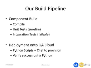 Our Build Pipeline
• Component Build
– Compile
– Unit Tests (surefire)
– Integration Tests (failsafe)
• Deployment onto QA Cloud
– Python Scripts + Chef to provision
– Verify success using Python
14/03/2014 @taidevcouk
 
