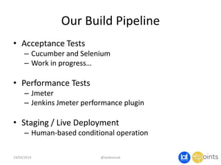 Our Build Pipeline
• Acceptance Tests
– Cucumber and Selenium
– Work in progress…
• Performance Tests
– Jmeter
– Jenkins Jmeter performance plugin
• Staging / Live Deployment
– Human-based conditional operation
14/03/2014 @taidevcouk
 