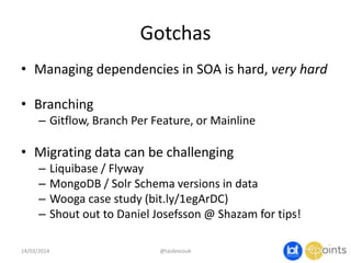 Gotchas
• Managing dependencies in SOA is hard, very hard
• Branching
– Gitflow, Branch Per Feature, or Mainline
• Migrating data can be challenging
– Liquibase / Flyway
– MongoDB / Solr Schema versions in data
– Wooga case study (bit.ly/1egArDC)
– Shout out to Daniel Josefsson @ Shazam for tips!
14/03/2014 @taidevcouk
 
