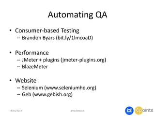 Automating QA
• Consumer-based Testing
– Brandon Byars (bit.ly/1lmcoaD)
• Performance
– JMeter + plugins (jmeter-plugins.org)
– BlazeMeter
• Website
– Selenium (www.seleniumhq.org)
– Geb (www.gebish.org)
14/03/2014 @taidevcouk
 