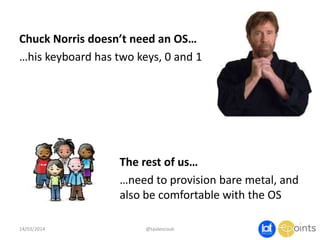 Chuck Norris doesn’t need an OS…
…his keyboard has two keys, 0 and 1
14/03/2014 @taidevcouk
The rest of us…
…need to provision bare metal, and
also be comfortable with the OS
 