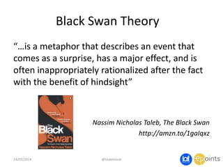 Black Swan Theory
“…is a metaphor that describes an event that
comes as a surprise, has a major effect, and is
often inappropriately rationalized after the fact
with the benefit of hindsight”
Nassim Nicholas Taleb, The Black Swan
http://amzn.to/1gaIqxz
14/03/2014 @taidevcouk
 