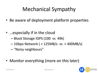 Mechanical Sympathy
• Be aware of deployment platform properties
• …especially if in the cloud
– Block Storage IOPS (100 vs 49k)
– 1Gbps Network ( < 125MB/s vs > 400MB/s)
– “Noisy neighbours”
• Monitor everything (more on this later)
14/03/2014 @taidevcouk
 