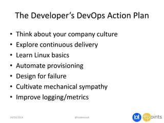 The Developer’s DevOps Action Plan
• Think about your company culture
• Explore continuous delivery
• Learn Linux basics
• Automate provisioning
• Design for failure
• Cultivate mechanical sympathy
• Improve logging/metrics
14/03/2014 @taidevcouk
 