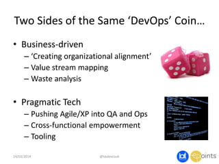 Two Sides of the Same ‘DevOps’ Coin…
• Business-driven
– ‘Creating organizational alignment’
– Value stream mapping
– Waste analysis
• Pragmatic Tech
– Pushing Agile/XP into QA and Ops
– Cross-functional empowerment
– Tooling
14/03/2014 @taidevcouk
 