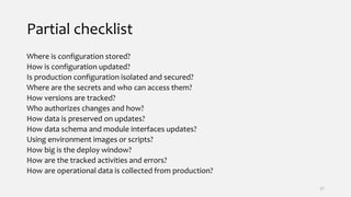 Partial checklist
Where is configuration stored?
How is configuration updated?
Is production configuration isolated and secured?
Where are the secrets and who can access them?
How versions are tracked?
Who authorizes changes and how?
How data is preserved on updates?
How data schema and module interfaces updates?
Using environment images or scripts?
How big is the deploy window?
How are the tracked activities and errors?
How are operational data is collected from production?
37
 