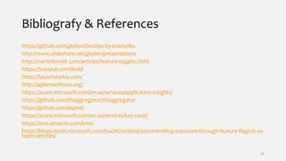 Bibliografy & References
https://github.com/giuliov/DevOps-by-examples
http://www.slideshare.net/giuliov/presentations
http://martinfowler.com/articles/feature-toggles.html
https://leanpub.com/build
https://launchdarkly.com/
http://agilemanifesto.org/
https://azure.microsoft.com/en-us/services/application-insights/
https://github.com/tfsaggregator/tfsaggregator
https://github.com/aspnet
https://azure.microsoft.com/en-us/services/key-vault/
https://aws.amazon.com/kms/
https://blogs.msdn.microsoft.com/buckh/2016/09/30/controlling-exposure-through-feature-flags-in-vs-
team-services/
38
 