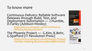 To know more
Continuous Delivery: Reliable Software
Releases through Build, Test, and
Deployment Automation — J.Humble,
D.Farley (Addison-Wesley)
https://www.amazon.com/Continuous-
Delivery/dp/0321601912/
The Phoenix Project — G.Kim, K.Behr,
G.Spafford (IT Revolution Press)
https://www.amazon.com/Phoenix-Project-
DevOps-Helping-Business/dp/0988262509/
39
 