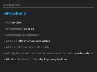 OPS IN DEVOPS
IMPROVEMENTS
▸ Self service
▸ Infrastructure as code
▸ Standardize infrastructure
▸ Make all infrastructure data visible
▸ Make application info data visible
▸ Modify the incident resolution process and blameless post-mortems
▸ Monitor the health of the deployment pipelines
 