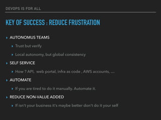 DEVOPS IS FOR ALL
▸ AUTONOMUS TEAMS
▸ Trust but verify
▸ Local autonomy, but global consistency
▸ SELF SERVICE
▸ How ? API, web portal, infra as code , AWS accounts, …
▸ AUTOMATE
▸ If you are tired to do it manually. Automate it.
▸ REDUCE NON-VALUE ADDED
▸ If isn't your business it's maybe better don't do it your self
KEY OF SUCCESS : REDUCE FRUSTRATION
 