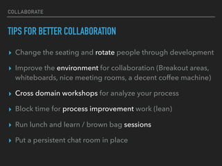 COLLABORATE
TIPS FOR BETTER COLLABORATION
▸ Change the seating and rotate people through development
▸ Improve the environment for collaboration (Breakout areas,
whiteboards, nice meeting rooms, a decent coffee machine)
▸ Cross domain workshops for analyze your process
▸ Block time for process improvement work (lean)
▸ Run lunch and learn / brown bag sessions
▸ Put a persistent chat room in place
 